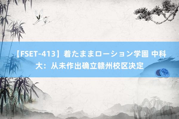 【FSET-413】着たままローション学園 中科大：从未作出确立赣州校区决定