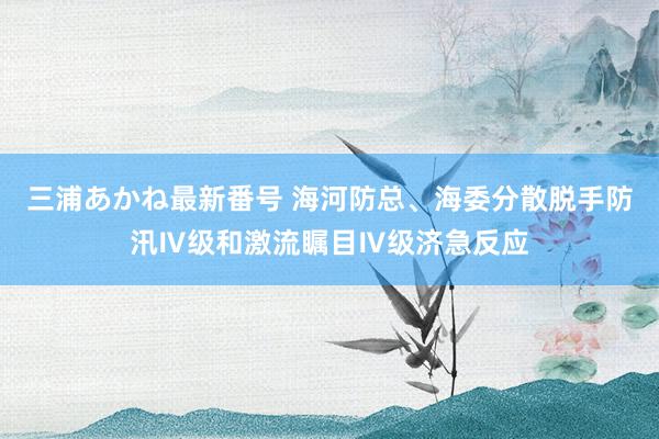 三浦あかね最新番号 海河防总、海委分散脱手防汛Ⅳ级和激流瞩目Ⅳ级济急反应