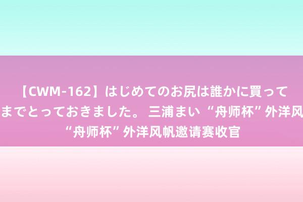 【CWM-162】はじめてのお尻は誰かに買って欲しくて今日までとっておきました。 三浦まい “舟师杯”外洋风帆邀请赛收官