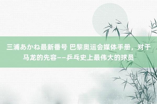 三浦あかね最新番号 巴黎奥运会媒体手册，对于马龙的先容——乒乓史上最伟大的球员