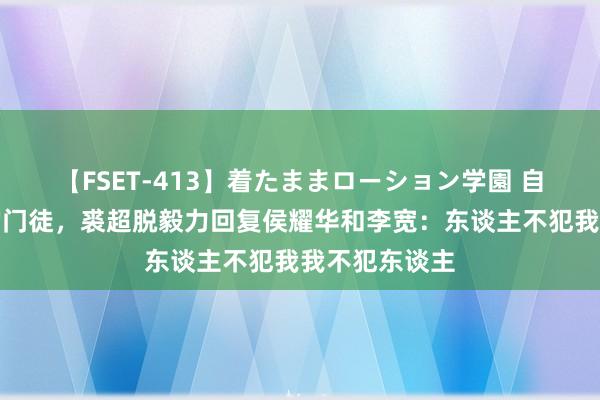 【FSET-413】着たままローション学園 自称是艾跃进的门徒，裘超脱毅力回复侯耀华和李宽：东谈主不犯我我不犯东谈主