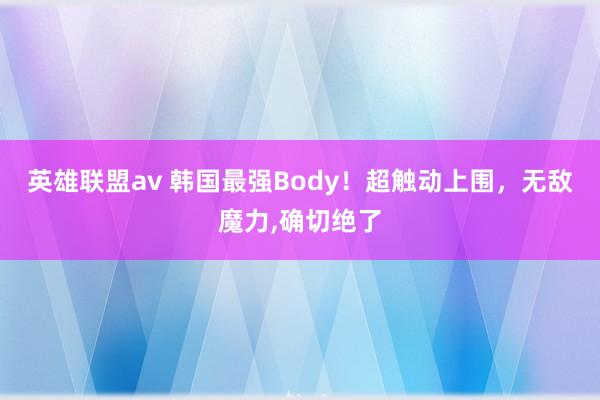 英雄联盟av 韩国最强Body！超触动上围，无敌魔力,确切绝了