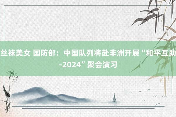 丝袜美女 国防部：中国队列将赴非洲开展“和平互助-2024”聚会演习