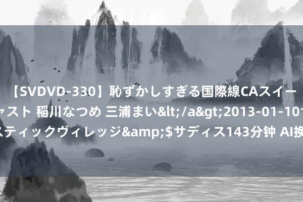 【SVDVD-330】恥ずかしすぎる国際線CAスイートクラス研修 Wキャスト 稲川なつめ 三浦まい</a>2013-01-10サディスティックヴィレッジ&$サディス143分钟 AI换脸技能：无尽可能的脸部调整