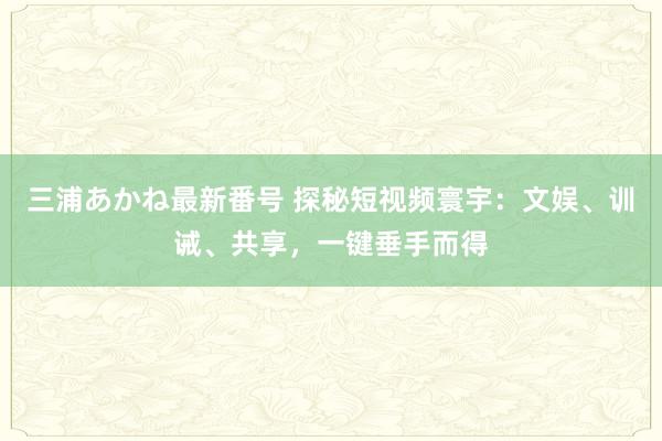 三浦あかね最新番号 探秘短视频寰宇：文娱、训诫、共享，一键垂手而得