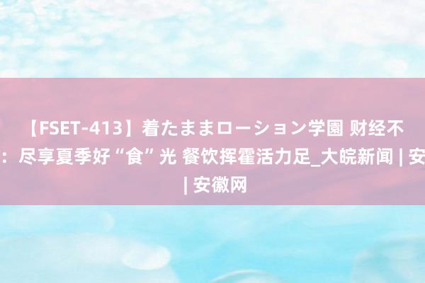 【FSET-413】着たままローション学園 财经不雅察：尽享夏季好“食”光 餐饮挥霍活力足_大皖新闻 | 安徽网