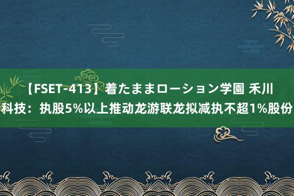 【FSET-413】着たままローション学園 禾川科技：执股5%以上推动龙游联龙拟减执不超1%股份