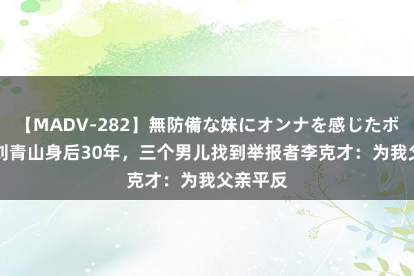 【MADV-282】無防備な妹にオンナを感じたボク。 3 刘青山身后30年，三个男儿找到举报者李克才：为我父亲平反