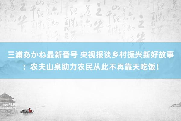 三浦あかね最新番号 央视报谈乡村振兴新好故事：农夫山泉助力农民从此不再靠天吃饭！