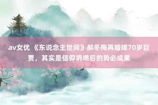 av女优 《东说念主世间》郝冬梅再婚嫁70岁巨贾，其实是信仰坍塌后的势必成果