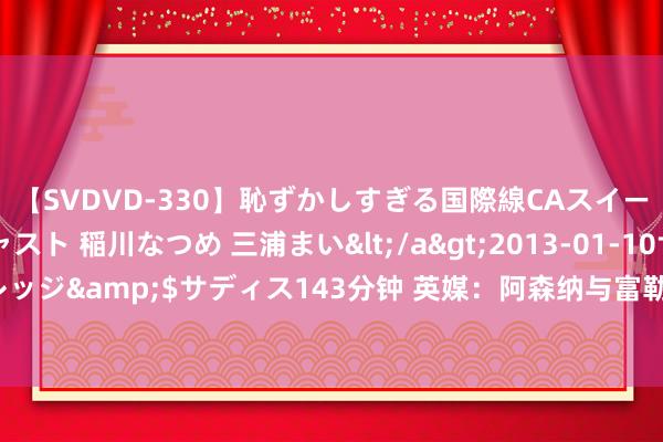 【SVDVD-330】恥ずかしすぎる国際線CAスイートクラス研修 Wキャスト 稲川なつめ 三浦まい</a>2013-01-10サディスティックヴィレッジ&$サディス143分钟 英媒：阿森纳与富勒姆达左券，史小姐-罗将以3500万镑身价转会