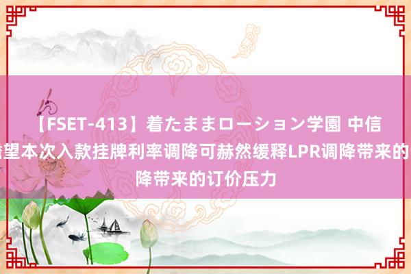 【FSET-413】着たままローション学園 中信证券：瞻望本次入款挂牌利率调降可赫然缓释LPR调降带来的订价压力