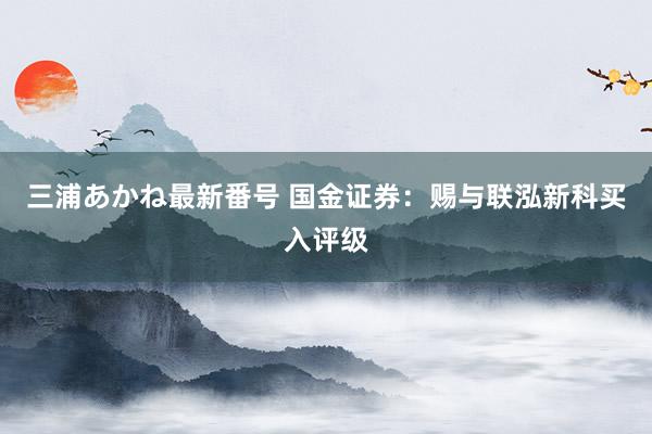 三浦あかね最新番号 国金证券：赐与联泓新科买入评级