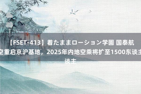 【FSET-413】着たままローション学園 国泰航空重启京沪基地，2025年内地空乘将扩至1500东谈主