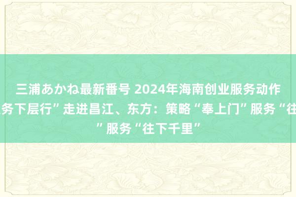 三浦あかね最新番号 2024年海南创业服务动作“创业服务下层行”走进昌江、东方：策略“奉上门”服务“往下千里”