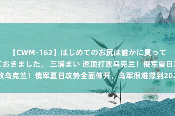 【CWM-162】はじめてのお尻は誰かに買って欲しくて今日までとっておきました。 三浦まい 透顶打败乌克兰！俄军夏日攻势全面伸开，乌军很难撑到2026年了？