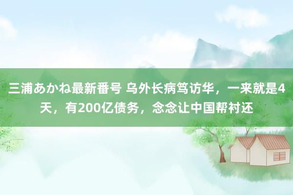 三浦あかね最新番号 乌外长病笃访华，一来就是4天，有200亿债务，念念让中国帮衬还