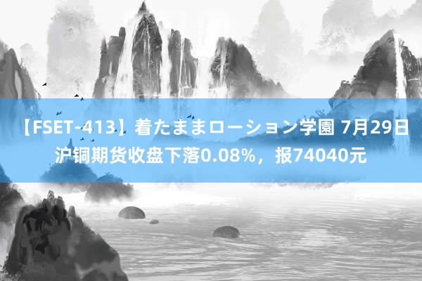 【FSET-413】着たままローション学園 7月29日沪铜期货收盘下落0.08%，报74040元