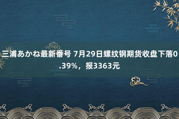 三浦あかね最新番号 7月29日螺纹钢期货收盘下落0.39%，报3363元