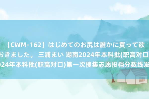 【CWM-162】はじめてのお尻は誰かに買って欲しくて今日までとっておきました。 三浦まい 湖南2024年本科批(职高对口)第一次搜集志愿投档分数线发布