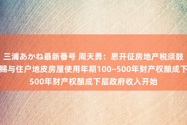 三浦あかね最新番号 周天勇：思开征房地产税须鼓励钞票化创新！赐与住户地皮房屋使用年期100~500年财产权酿成下层政府收入开始