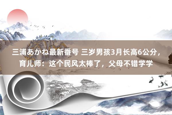 三浦あかね最新番号 三岁男孩3月长高6公分，育儿师：这个民风太棒了，父母不错学学