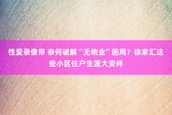 性爱录像带 奈何破解“无物业”困局？徐家汇这些小区住户生涯大变样