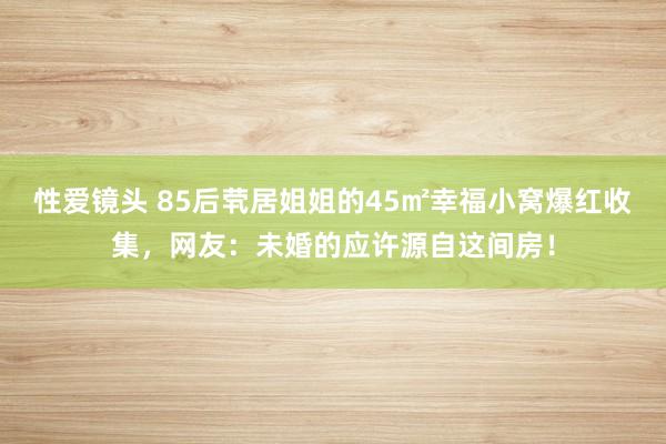 性爱镜头 85后茕居姐姐的45㎡幸福小窝爆红收集，网友：未婚的应许源自这间房！