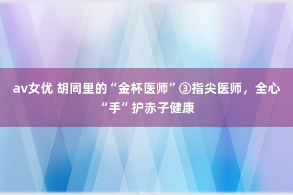 av女优 胡同里的“金杯医师”③指尖医师，全心“手”护赤子健康