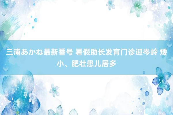 三浦あかね最新番号 暑假助长发育门诊迎岑岭 矮小、肥壮患儿居多