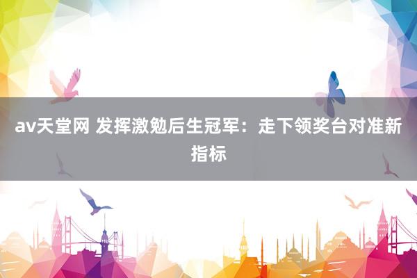 av天堂网 发挥激勉后生冠军：走下领奖台对准新指标