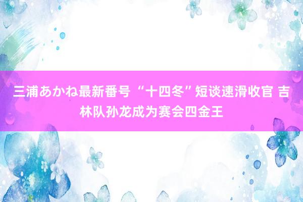 三浦あかね最新番号 “十四冬”短谈速滑收官 吉林队孙龙成为赛会四金王