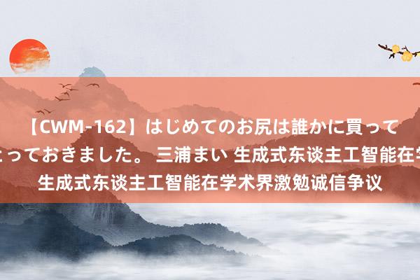 【CWM-162】はじめてのお尻は誰かに買って欲しくて今日までとっておきました。 三浦まい 生成式东谈主工智能在学术界激勉诚信争议