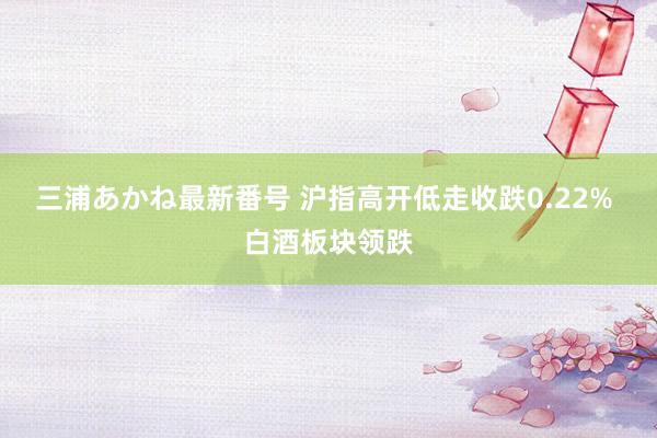 三浦あかね最新番号 沪指高开低走收跌0.22% 白酒板块领跌