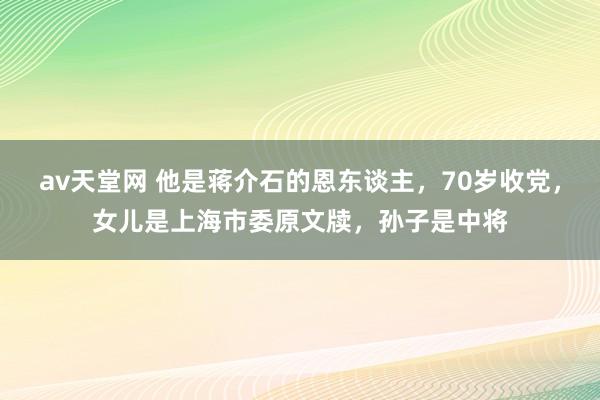 av天堂网 他是蒋介石的恩东谈主，70岁收党，女儿是上海市委原文牍，孙子是中将