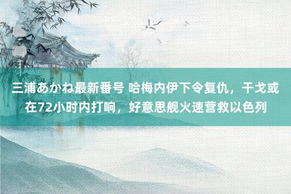 三浦あかね最新番号 哈梅内伊下令复仇，干戈或在72小时内打响，好意思舰火速营救以色列