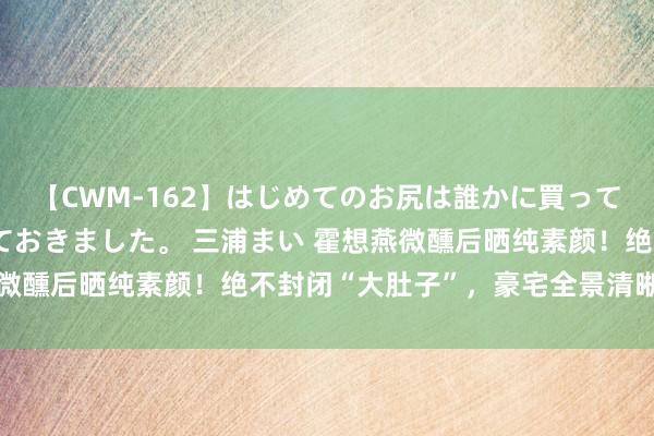 【CWM-162】はじめてのお尻は誰かに買って欲しくて今日までとっておきました。 三浦まい 霍想燕微醺后晒纯素颜！绝不封闭“大肚子”，豪宅全景清晰太离谱