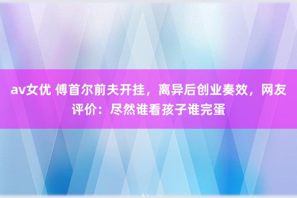 av女优 傅首尔前夫开挂，离异后创业奏效，网友评价：尽然谁看孩子谁完蛋