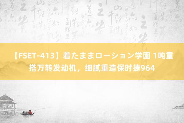 【FSET-413】着たままローション学園 1吨重搭万转发动机，细腻重造保时捷964