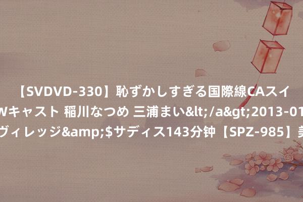 【SVDVD-330】恥ずかしすぎる国際線CAスイートクラス研修 Wキャスト 稲川なつめ 三浦まい</a>2013-01-10サディスティックヴィレッジ&$サディス143分钟【SPZ-985】美女限定公開エロ配信生中継！素人娘、カップルたちがいたずら、フェラ、セクロスで完全アウトな映像集 新哪吒X未来上市！销售：续航升级+大降价，老车主留心吗？