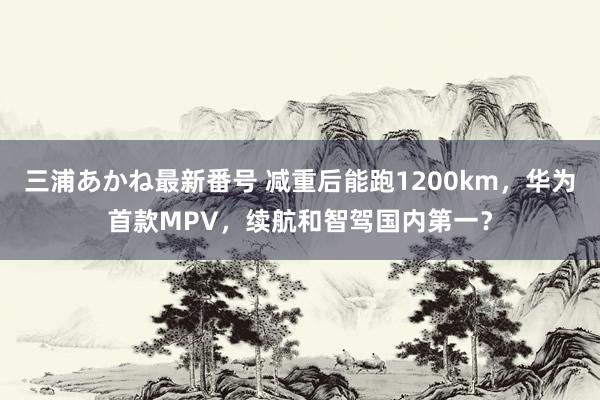 三浦あかね最新番号 减重后能跑1200km，华为首款MPV，续航和智驾国内第一？