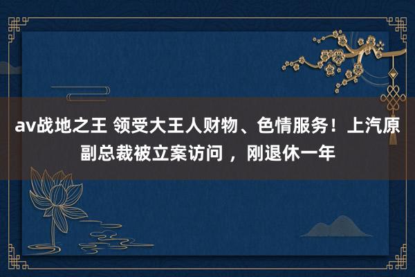 av战地之王 领受大王人财物、色情服务！上汽原副总裁被立案访问 ，刚退休一年