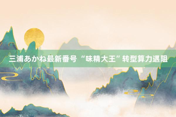 三浦あかね最新番号 “味精大王”转型算力遇阻