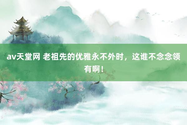 av天堂网 老祖先的优雅永不外时，这谁不念念领有啊！