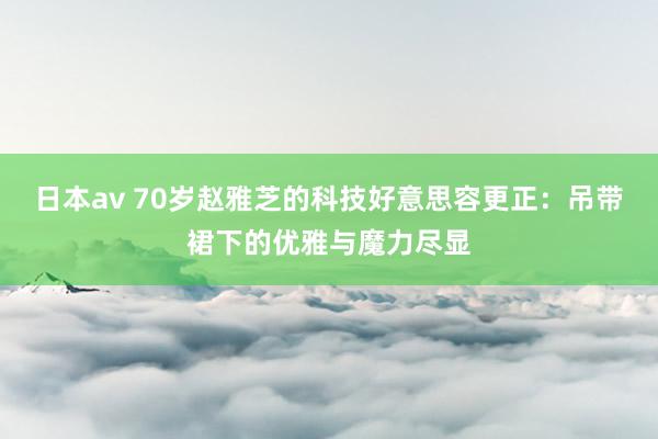 日本av 70岁赵雅芝的科技好意思容更正：吊带裙下的优雅与魔力尽显