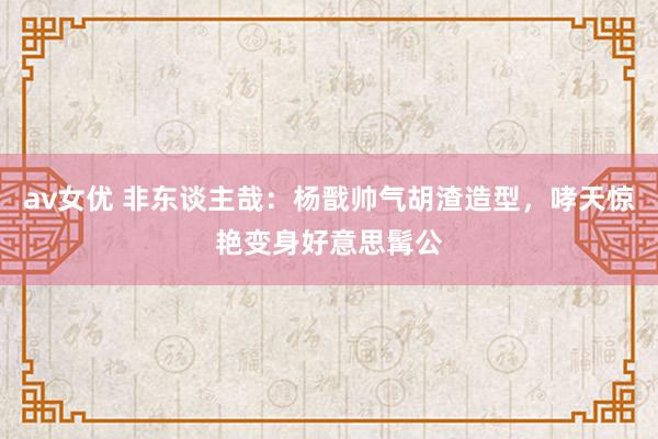 av女优 非东谈主哉：杨戬帅气胡渣造型，哮天惊艳变身好意思髯公