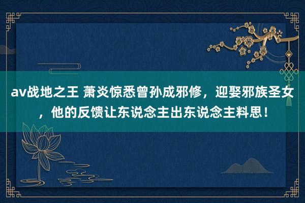 av战地之王 萧炎惊悉曾孙成邪修，迎娶邪族圣女，他的反馈让东说念主出东说念主料思！