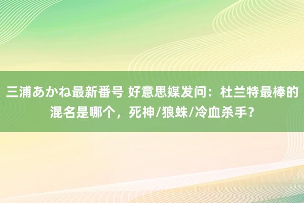 三浦あかね最新番号 好意思媒发问：杜兰特最棒的混名是哪个，死神/狼蛛/冷血杀手？