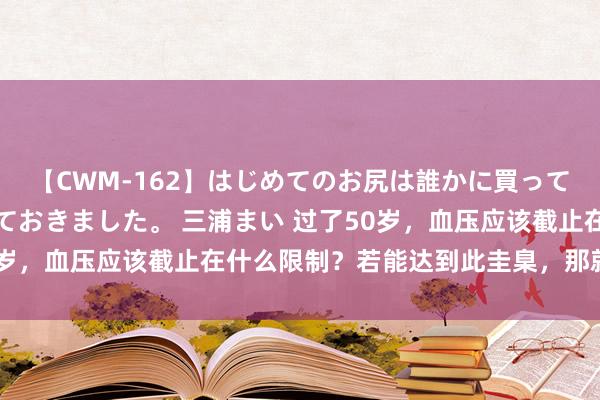 【CWM-162】はじめてのお尻は誰かに買って欲しくて今日までとっておきました。 三浦まい 过了50岁，血压应该截止在什么限制？若能达到此圭臬，那就偷乐吧