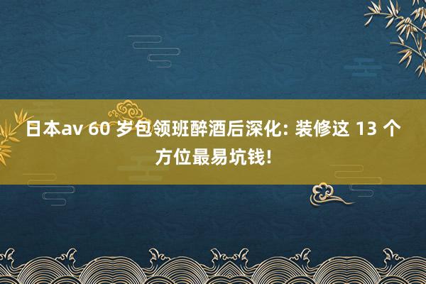 日本av 60 岁包领班醉酒后深化: 装修这 13 个方位最易坑钱!